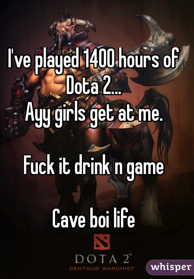 I've played 1400 hours of Dota 2...
Ayy girls get at me. 

Fuck it drink n game

Cave boi life
