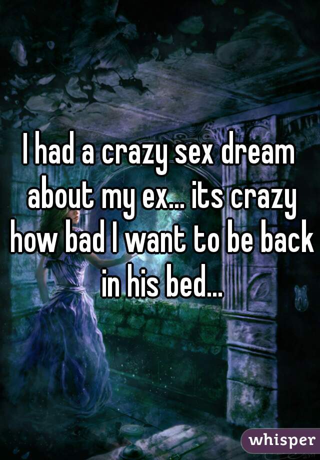 I had a crazy sex dream about my ex... its crazy how bad I want to be back in his bed...