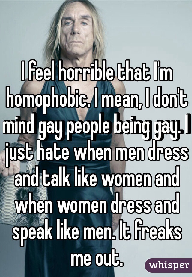 I feel horrible that I'm homophobic. I mean, I don't mind gay people being gay. I just hate when men dress and talk like women and when women dress and speak like men. It freaks me out. 