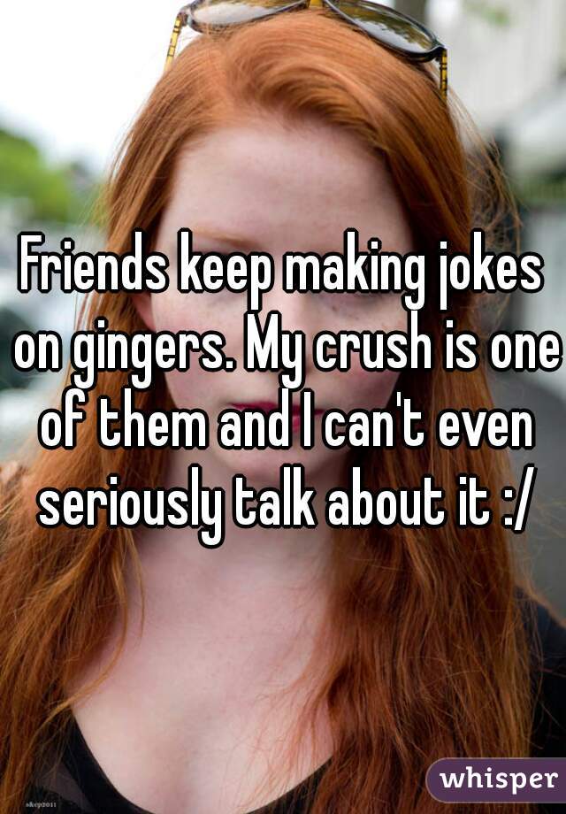 Friends keep making jokes on gingers. My crush is one of them and I can't even seriously talk about it :/