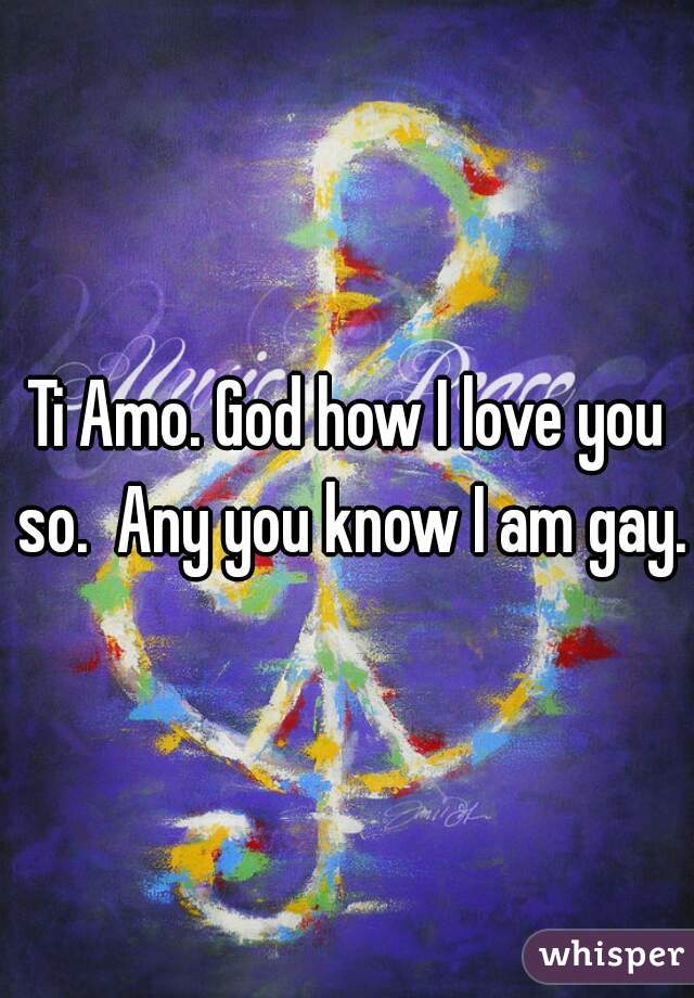 Ti Amo. God how I love you so.  Any you know I am gay.