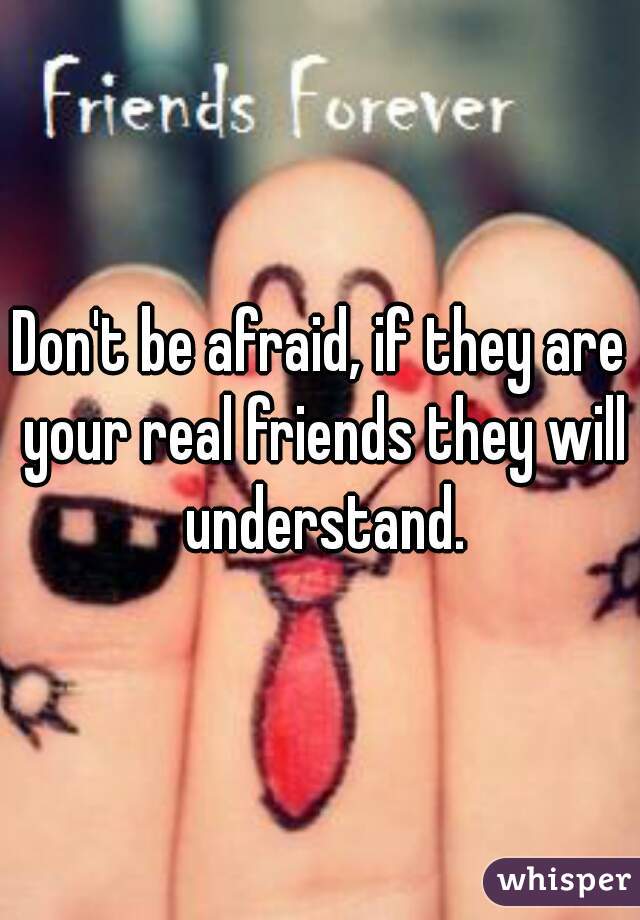 Don't be afraid, if they are your real friends they will understand.