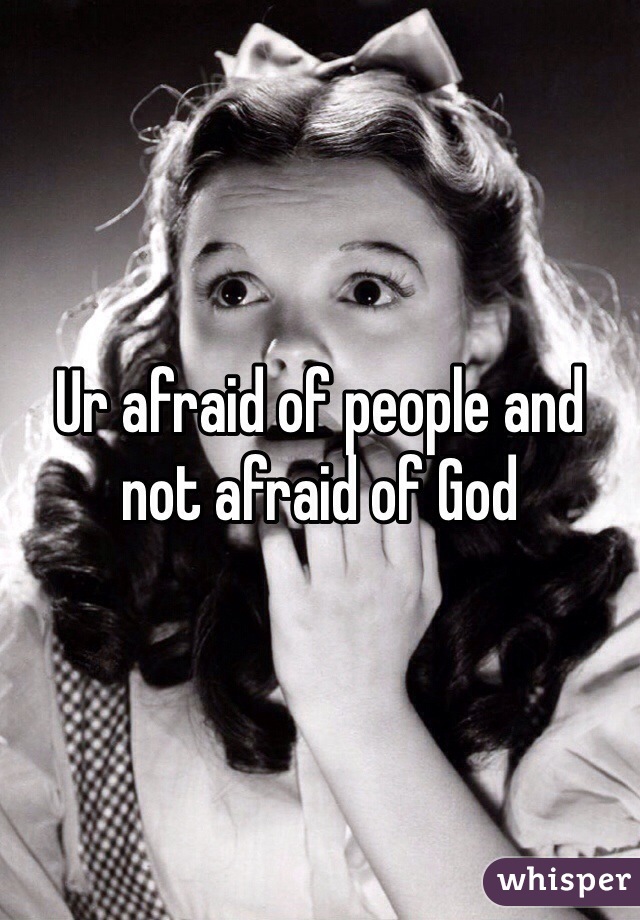 Ur afraid of people and not afraid of God