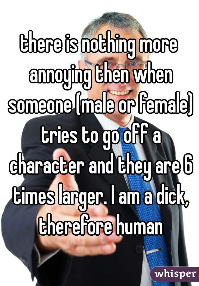 there is nothing more annoying then when someone (male or female) tries to go off a character and they are 6 times larger. I am a dick, therefore human