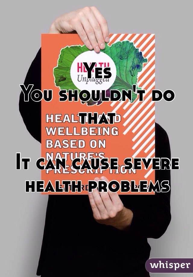 Yes 
You shouldn't do that 

It can cause severe health problems 
