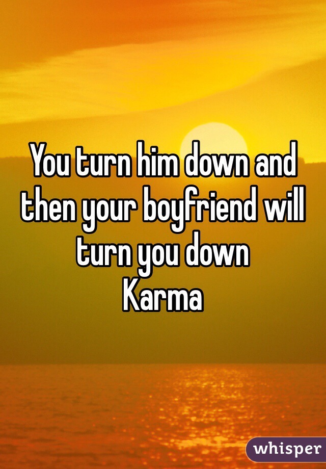 You turn him down and then your boyfriend will turn you down
Karma