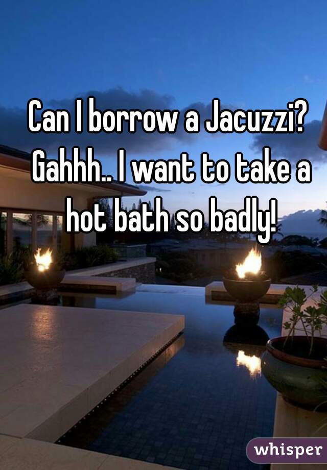 Can I borrow a Jacuzzi? Gahhh.. I want to take a hot bath so badly!
