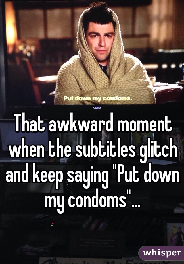 That awkward moment when the subtitles glitch and keep saying "Put down my condoms"...