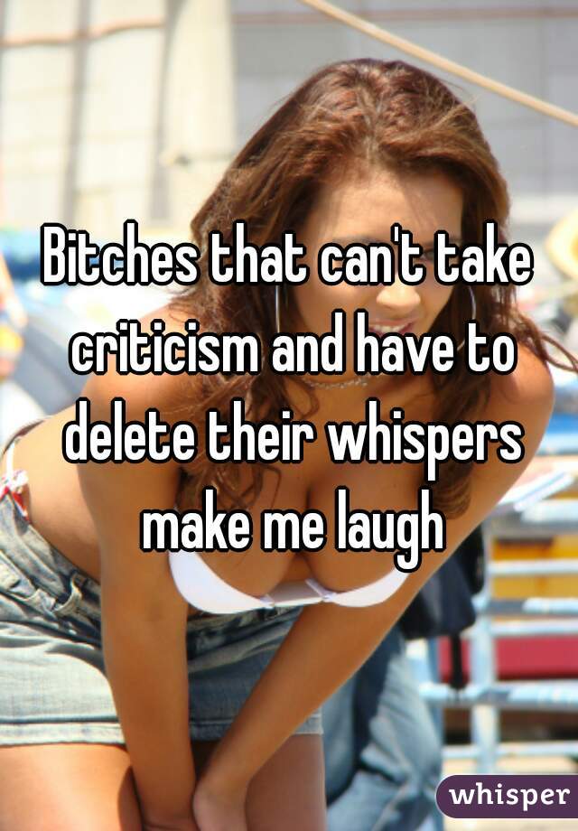 Bitches that can't take criticism and have to delete their whispers make me laugh