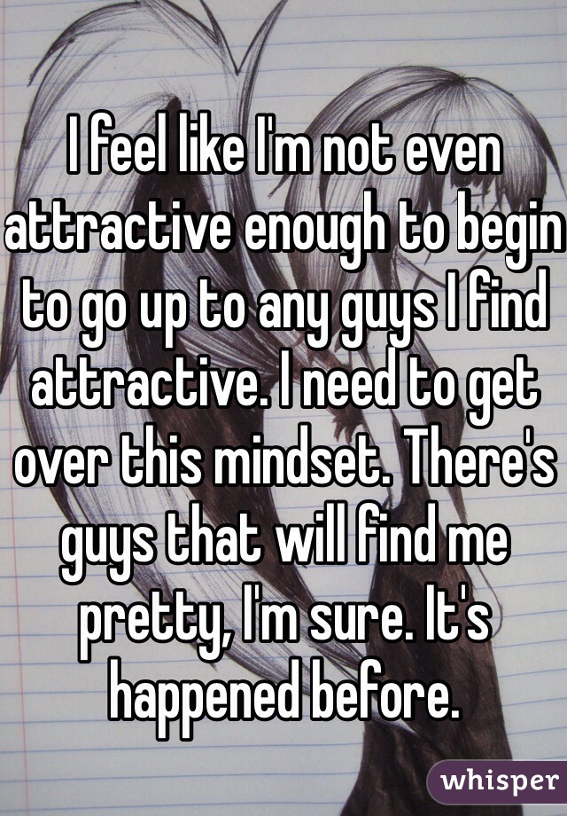 I feel like I'm not even attractive enough to begin to go up to any guys I find attractive. I need to get over this mindset. There's guys that will find me pretty, I'm sure. It's happened before.