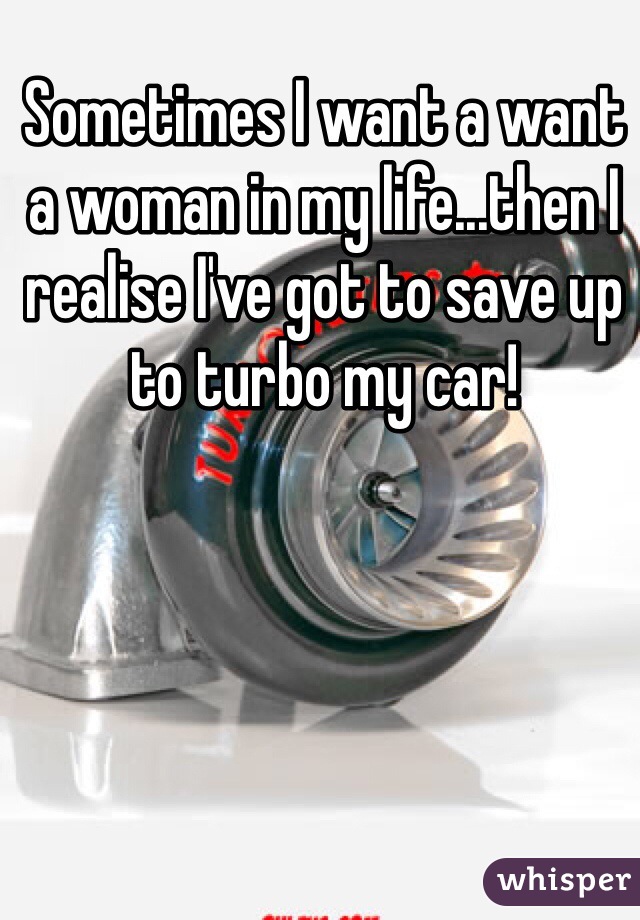Sometimes I want a want a woman in my life...then I realise I've got to save up to turbo my car!