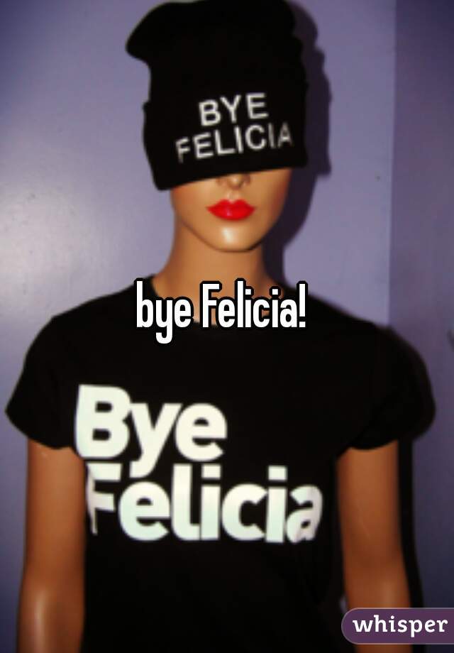 bye Felicia! 