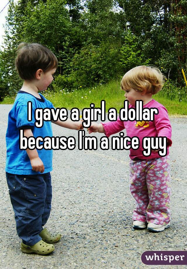 I gave a girl a dollar
because I'm a nice guy