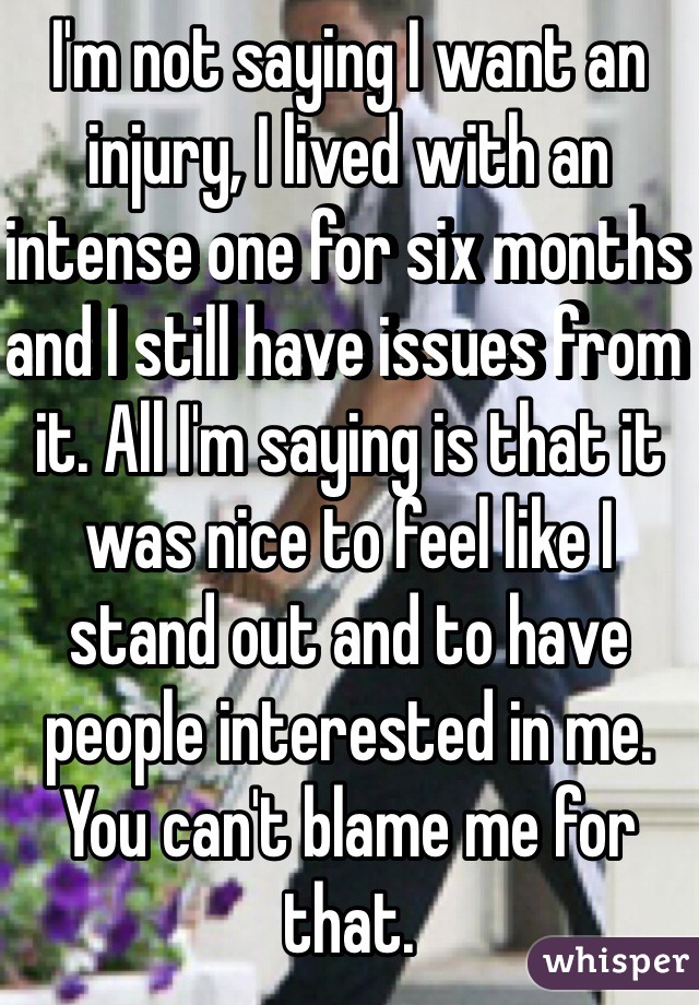 I'm not saying I want an injury, I lived with an intense one for six months and I still have issues from it. All I'm saying is that it was nice to feel like I stand out and to have people interested in me. You can't blame me for that.