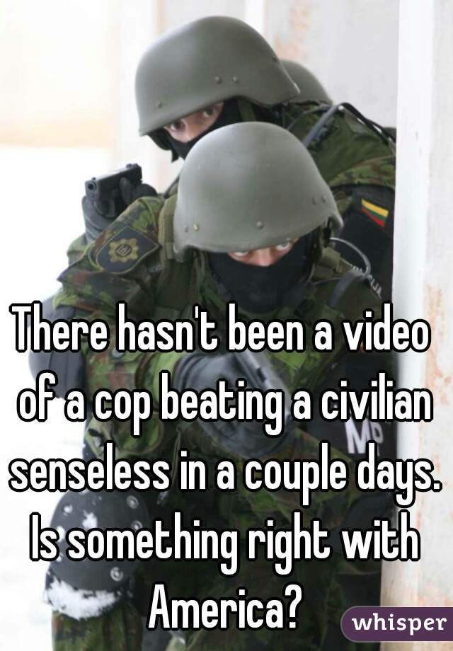 There hasn't been a video of a cop beating a civilian senseless in a couple days. Is something right with America?
