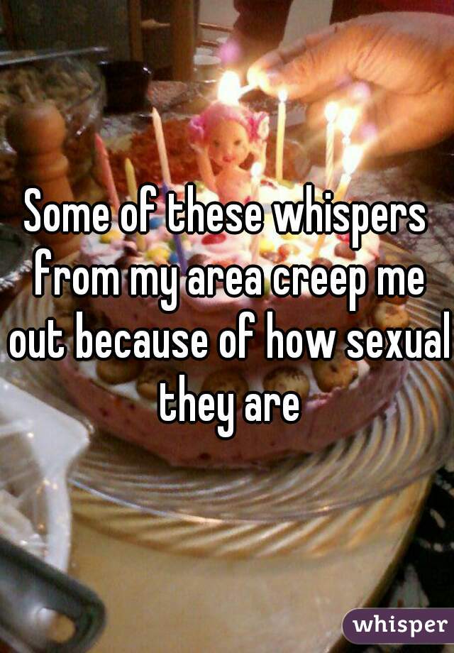 Some of these whispers from my area creep me out because of how sexual they are