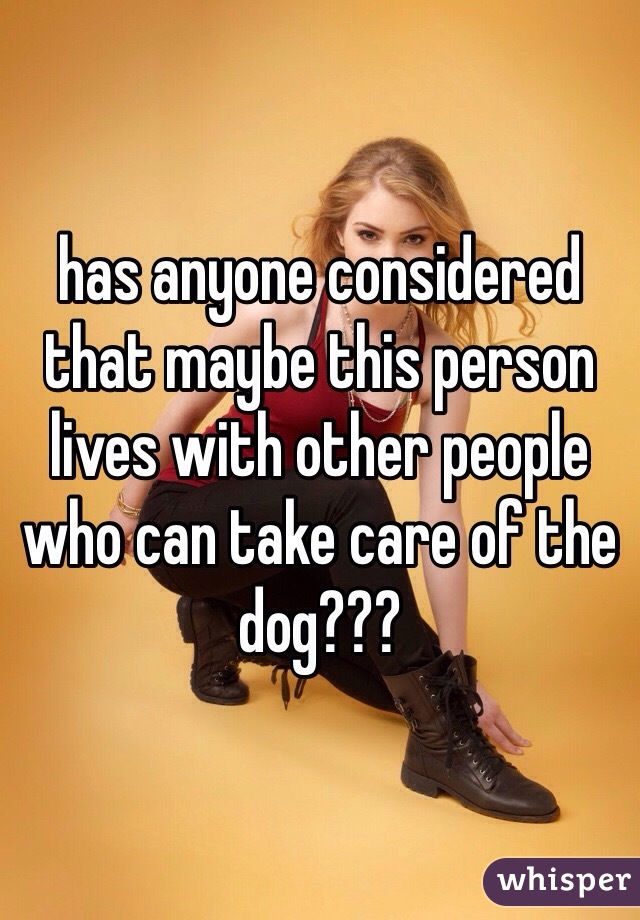 has anyone considered that maybe this person lives with other people who can take care of the dog???