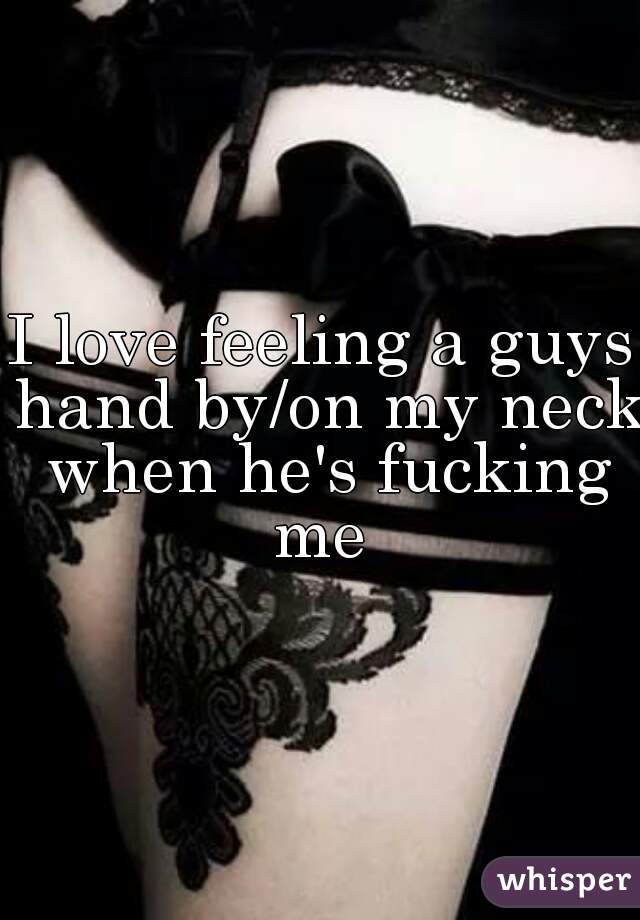 I love feeling a guys hand by/on my neck when he's fucking me 