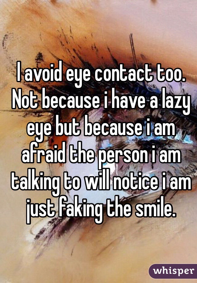 I avoid eye contact too. Not because i have a lazy eye but because i am afraid the person i am talking to will notice i am just faking the smile.