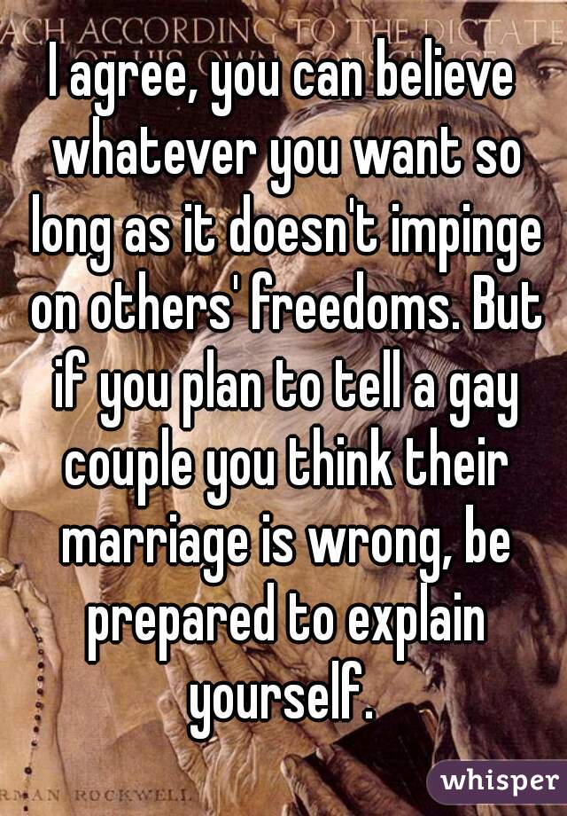 I agree, you can believe whatever you want so long as it doesn't impinge on others' freedoms. But if you plan to tell a gay couple you think their marriage is wrong, be prepared to explain yourself. 