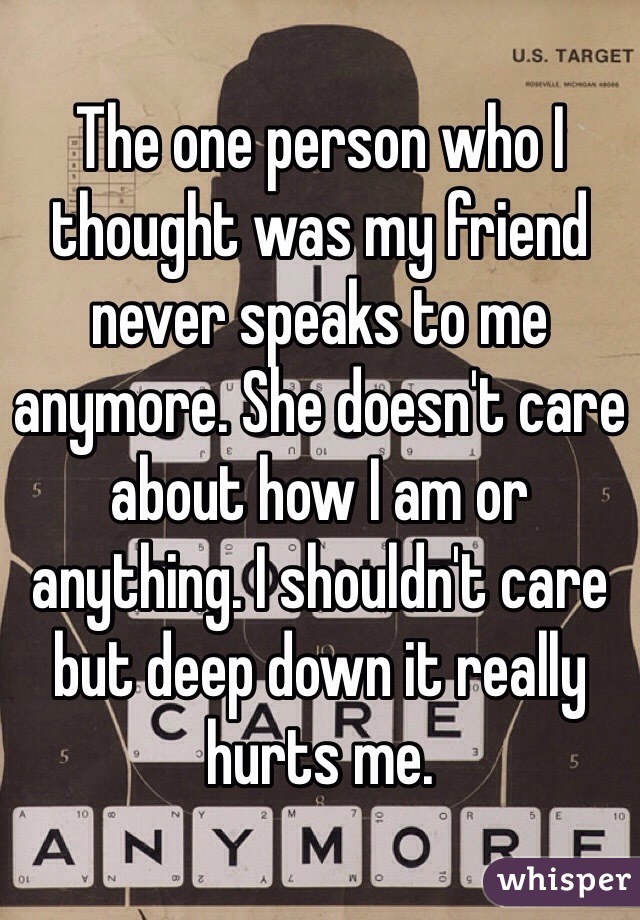 The one person who I thought was my friend never speaks to me anymore. She doesn't care about how I am or anything. I shouldn't care but deep down it really hurts me. 