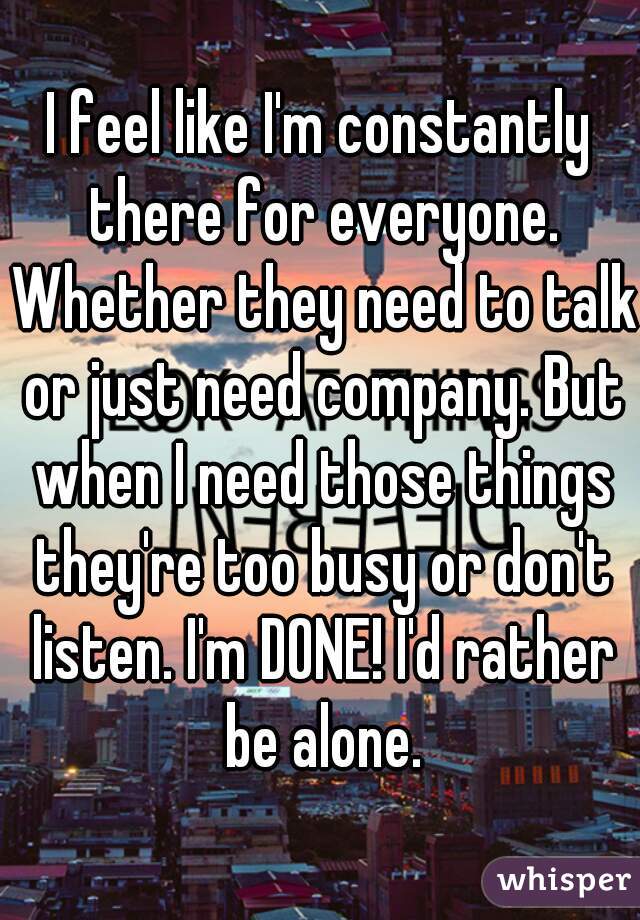 I feel like I'm constantly there for everyone. Whether they need to talk or just need company. But when I need those things they're too busy or don't listen. I'm DONE! I'd rather be alone.