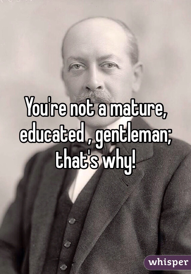 You're not a mature, educated , gentleman; that's why!