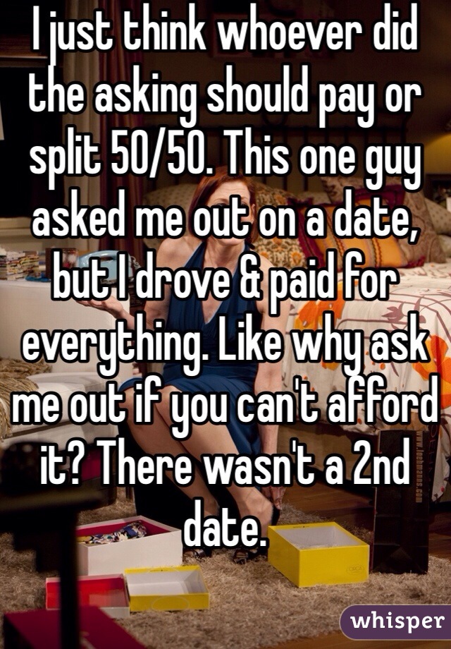 I just think whoever did the asking should pay or split 50/50. This one guy asked me out on a date, but I drove & paid for everything. Like why ask me out if you can't afford it? There wasn't a 2nd date.