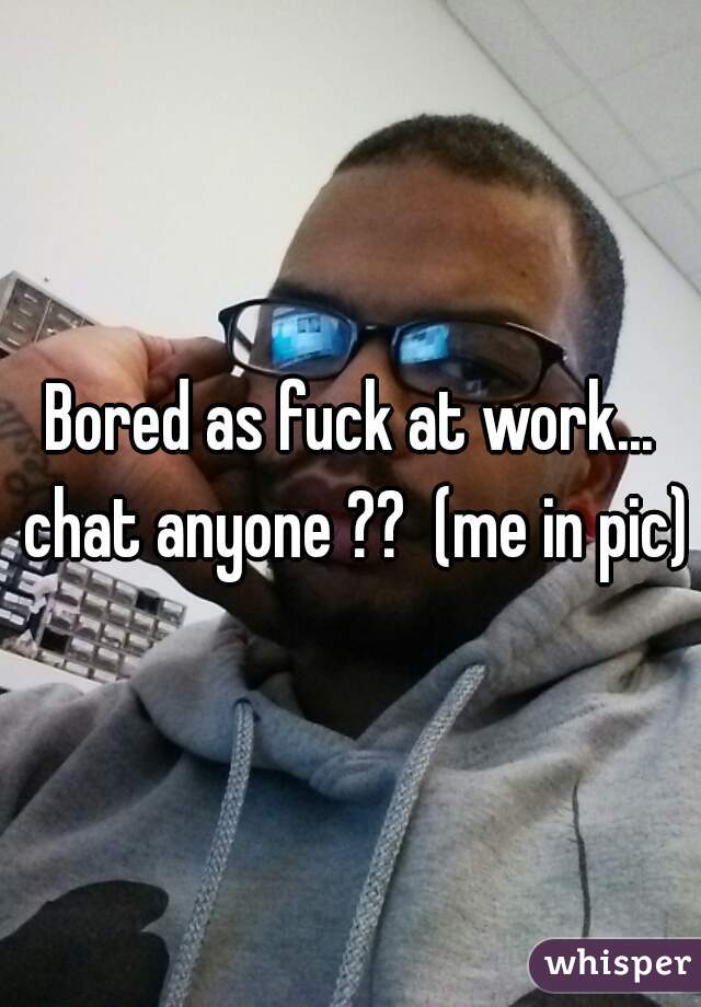 Bored as fuck at work... chat anyone ??  (me in pic)