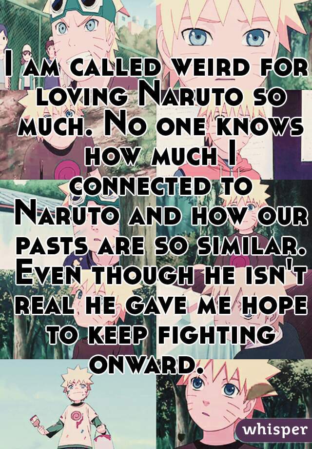I am called weird for loving Naruto so much. No one knows how much I connected to Naruto and how our pasts are so similar. Even though he isn't real he gave me hope to keep fighting onward.   
