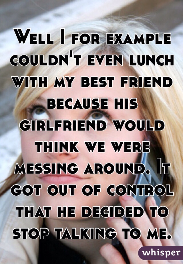 Well I for example couldn't even lunch with my best friend because his girlfriend would think we were messing around. It got out of control that he decided to stop talking to me. 