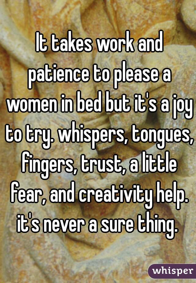  It takes work and patience to please a women in bed but it's a joy to try. whispers, tongues, fingers, trust, a little fear, and creativity help. it's never a sure thing. 