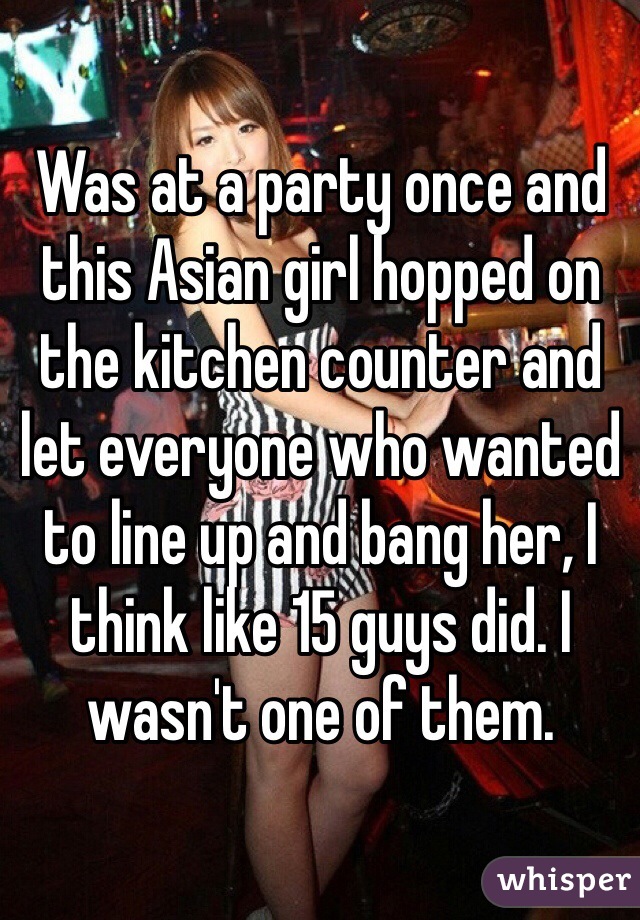 Was at a party once and this Asian girl hopped on the kitchen counter and let everyone who wanted to line up and bang her, I think like 15 guys did. I wasn't one of them.