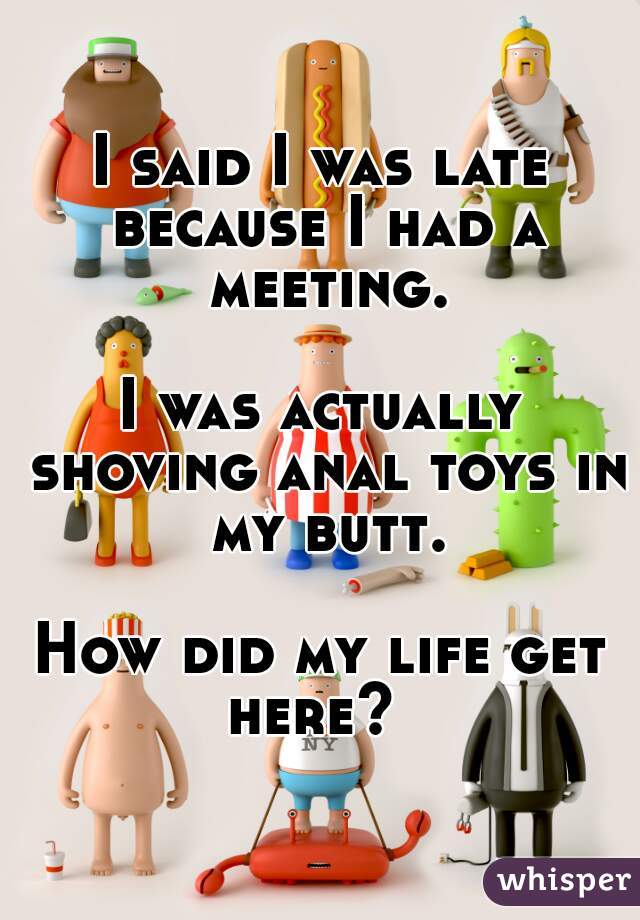 I said I was late because I had a meeting.
    
I was actually shoving anal toys in my butt.
  
How did my life get here?  