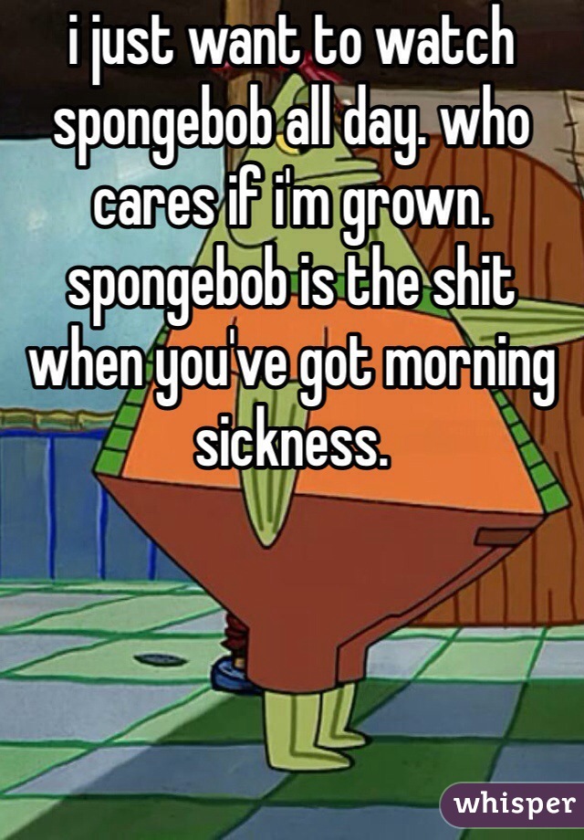 i just want to watch spongebob all day. who cares if i'm grown. spongebob is the shit when you've got morning sickness.