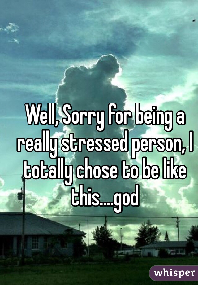 Well, Sorry for being a really stressed person, I totally chose to be like this....god
