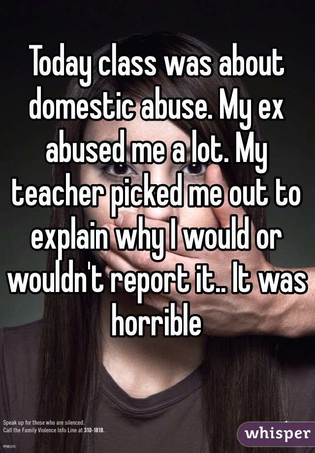 Today class was about domestic abuse. My ex abused me a lot. My teacher picked me out to explain why I would or wouldn't report it.. It was horrible