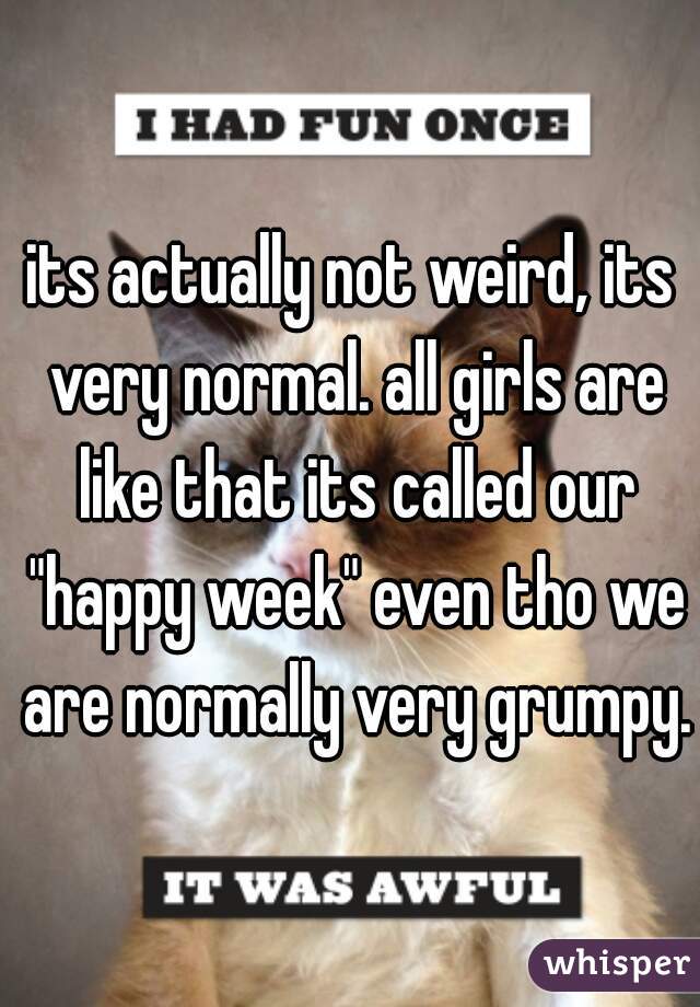 its actually not weird, its very normal. all girls are like that its called our "happy week" even tho we are normally very grumpy. 