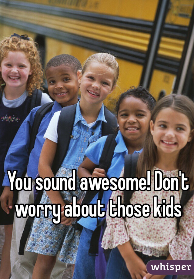 You sound awesome! Don't worry about those kids 
