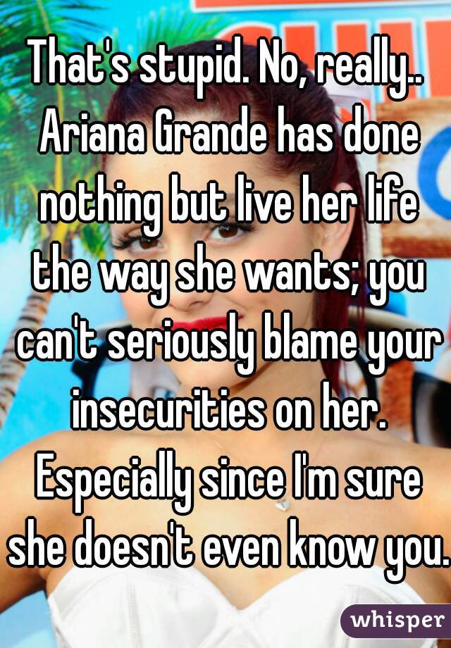That's stupid. No, really.. Ariana Grande has done nothing but live her life the way she wants; you can't seriously blame your insecurities on her. Especially since I'm sure she doesn't even know you.