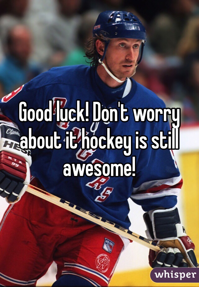 Good luck! Don't worry about it hockey is still awesome!