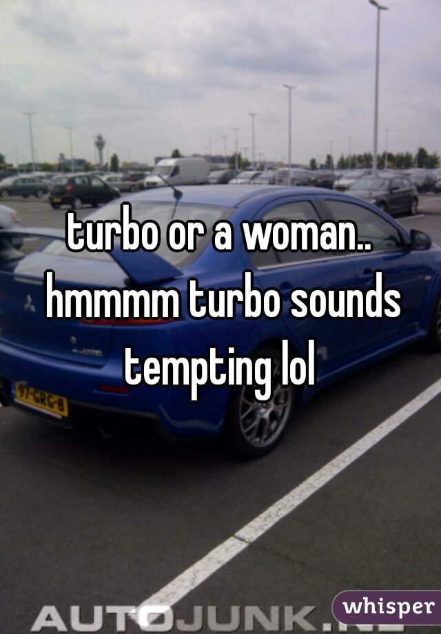 turbo or a woman.. hmmmm turbo sounds tempting lol 