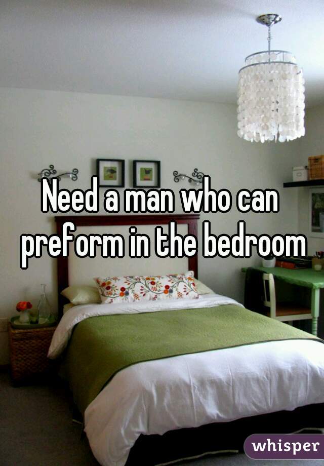 Need a man who can preform in the bedroom