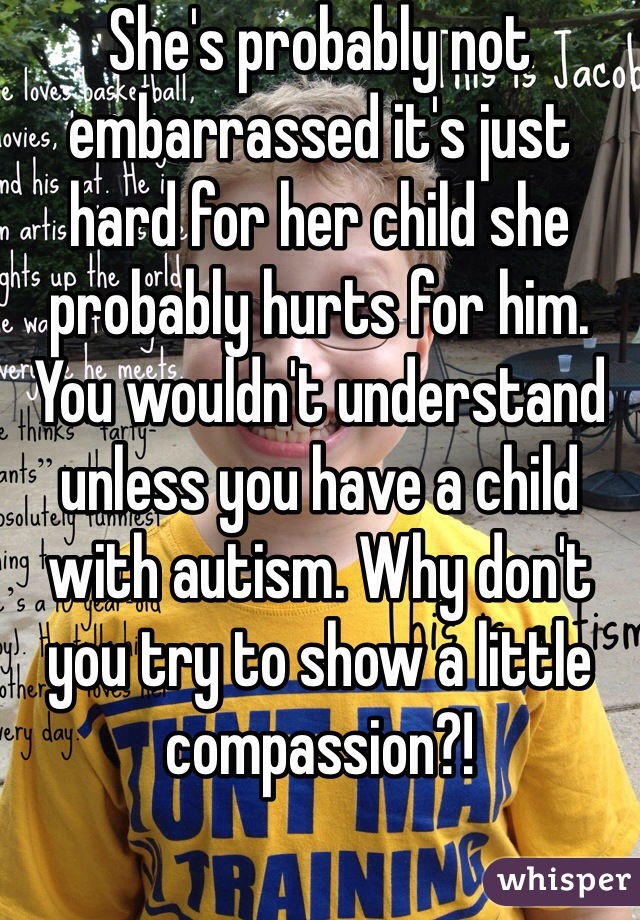 She's probably not embarrassed it's just hard for her child she probably hurts for him. You wouldn't understand unless you have a child with autism. Why don't you try to show a little compassion?! 