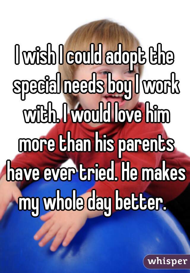 I wish I could adopt the special needs boy I work with. I would love him more than his parents have ever tried. He makes my whole day better.  