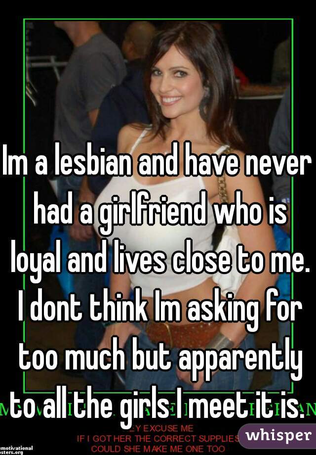 Im a lesbian and have never had a girlfriend who is loyal and lives close to me. I dont think Im asking for too much but apparently to all the girls I meet it is. 