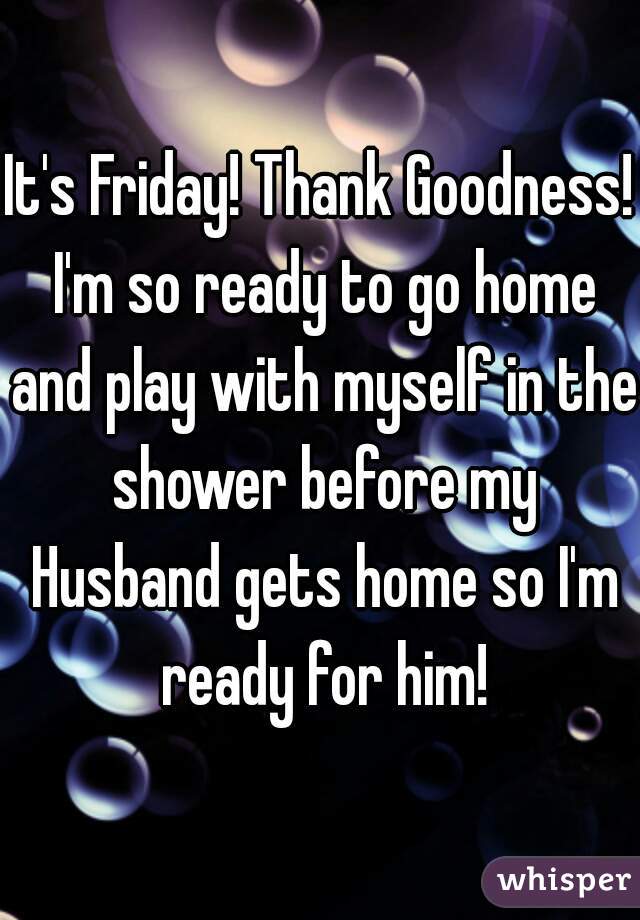It's Friday! Thank Goodness! I'm so ready to go home and play with myself in the shower before my Husband gets home so I'm ready for him!