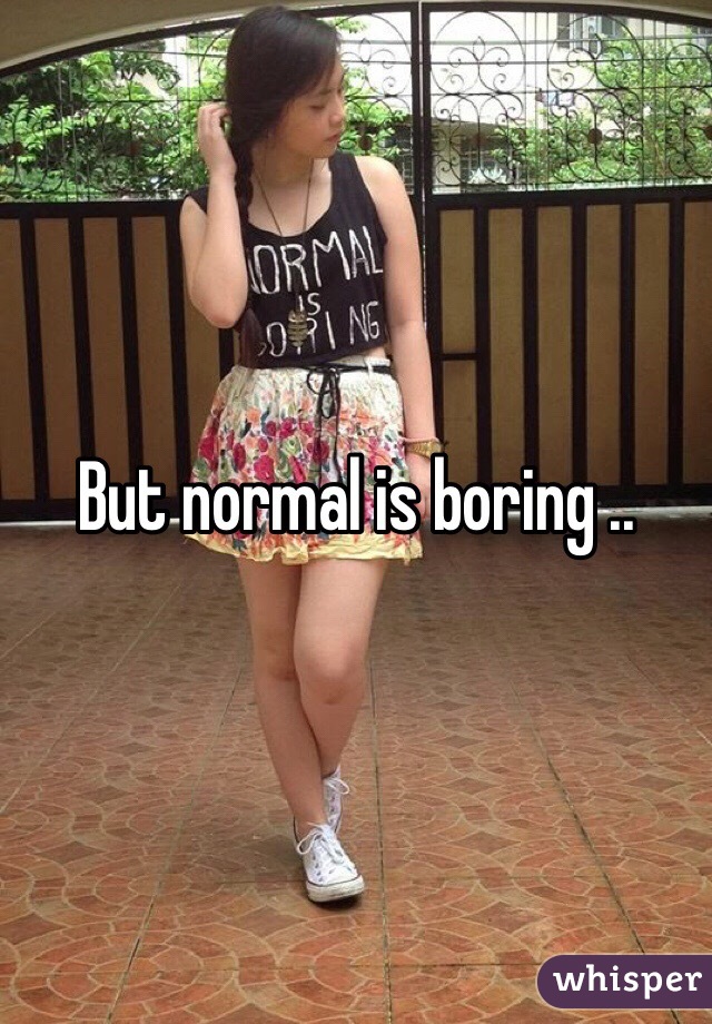 But normal is boring ..