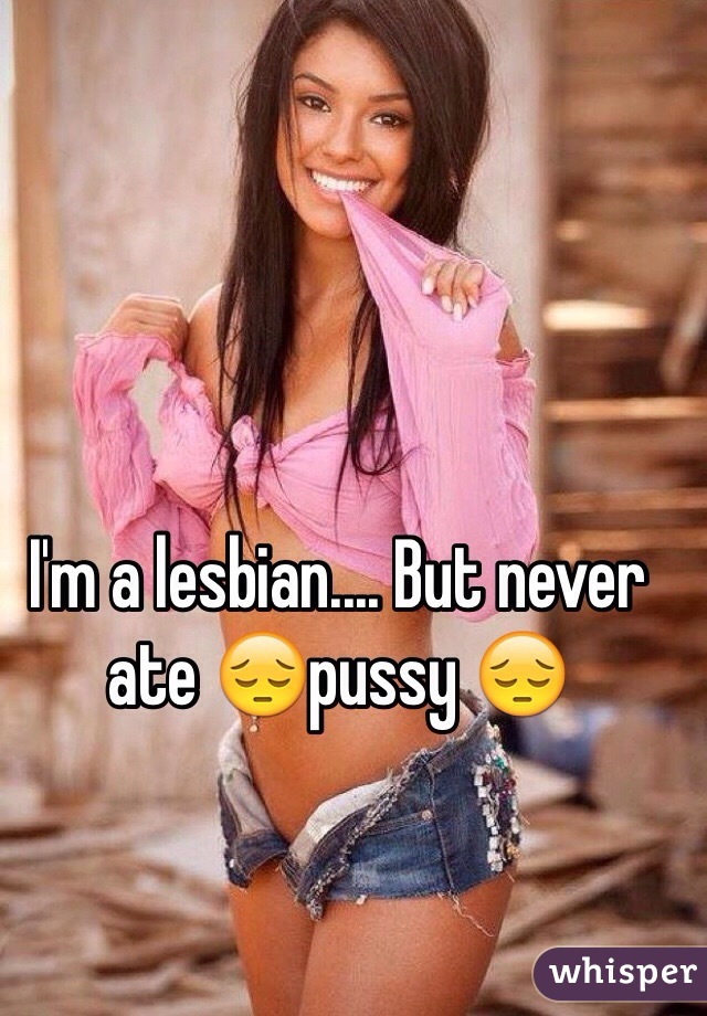 I'm a lesbian.... But never ate 😔pussy 😔