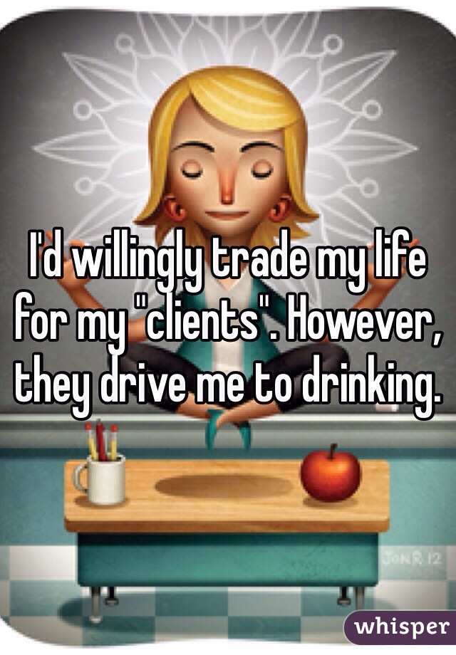 I'd willingly trade my life for my "clients". However, they drive me to drinking. 
